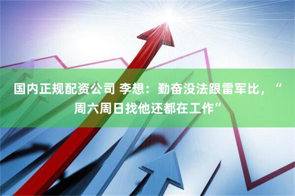 国内正规配资公司 李想：勤奋没法跟雷军比，“周六周日找他还都在工作”