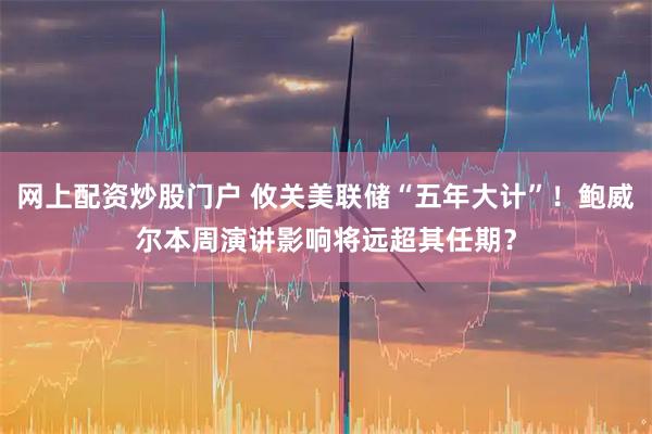 网上配资炒股门户 攸关美联储“五年大计”！鲍威尔本周演讲影响将远超其任期？