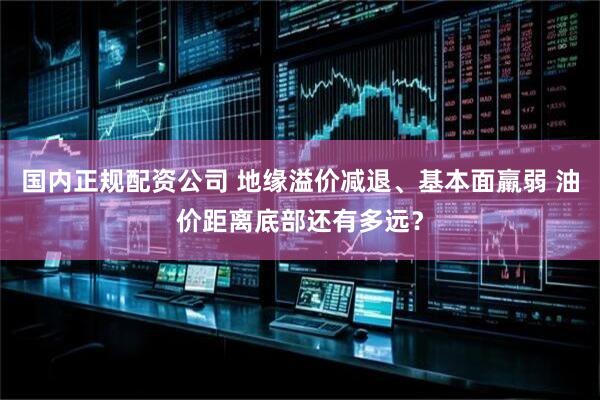 国内正规配资公司 地缘溢价减退、基本面羸弱 油价距离底部还有多远？