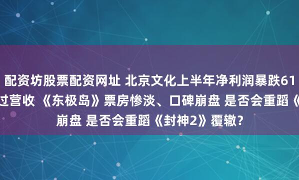 配资坊股票配资网址 北京文化上半年净利润暴跌610.29%亏损超过营收 《东极岛》票房惨淡、口碑崩盘 是否会重蹈《封神2》覆辙？