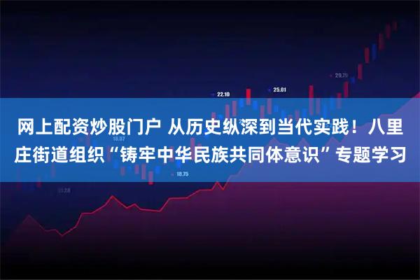 网上配资炒股门户 从历史纵深到当代实践！八里庄街道组织“铸牢中华民族共同体意识”专题学习
