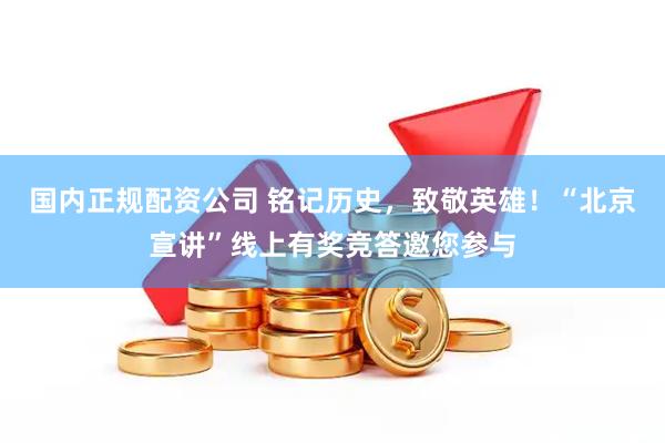 国内正规配资公司 铭记历史，致敬英雄！“北京宣讲”线上有奖竞答邀您参与