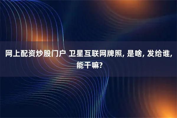 网上配资炒股门户 卫星互联网牌照, 是啥, 发给谁, 能干嘛?