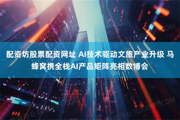 配资坊股票配资网址 AI技术驱动文旅产业升级 马蜂窝携全栈AI产品矩阵亮相数博会