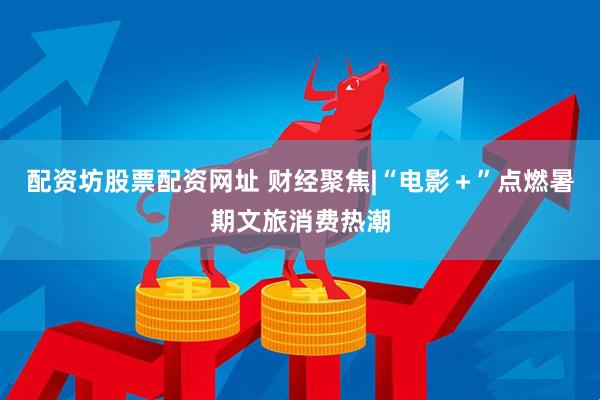 配资坊股票配资网址 财经聚焦|“电影＋”点燃暑期文旅消费热潮