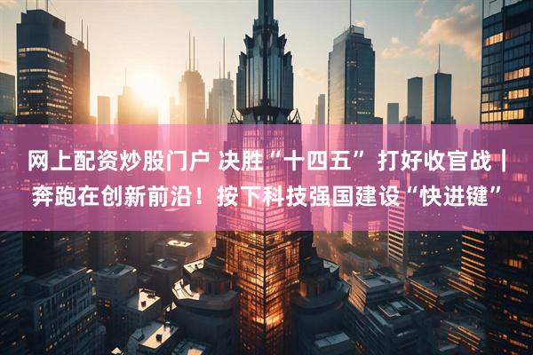 网上配资炒股门户 决胜“十四五” 打好收官战｜奔跑在创新前沿！按下科技强国建设“快进键”