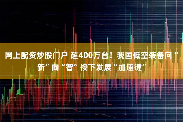 网上配资炒股门户 超400万台！我国低空装备向“新”向“智”按下发展“加速键”