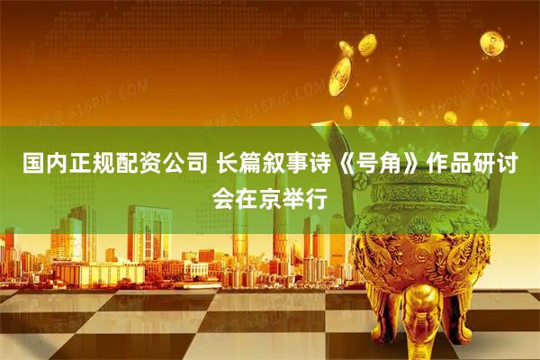 国内正规配资公司 长篇叙事诗《号角》作品研讨会在京举行