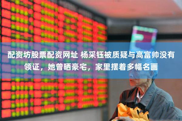 配资坊股票配资网址 杨采钰被质疑与高富帅没有领证，她曾晒豪宅，家里摆着多幅名画