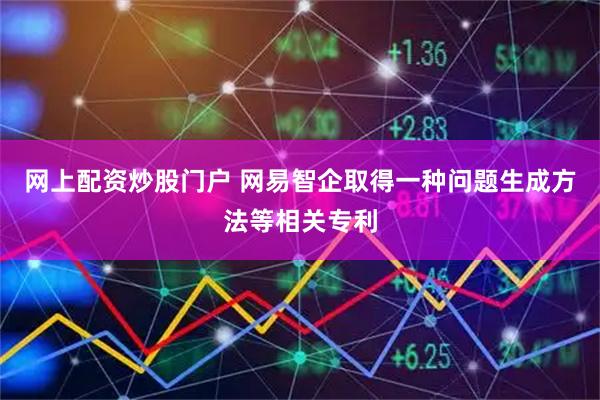 网上配资炒股门户 网易智企取得一种问题生成方法等相关专利