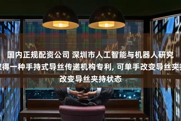 国内正规配资公司 深圳市人工智能与机器人研究院等取得一种手持式导丝传递机构专利, 可单手改变导丝夹持状态