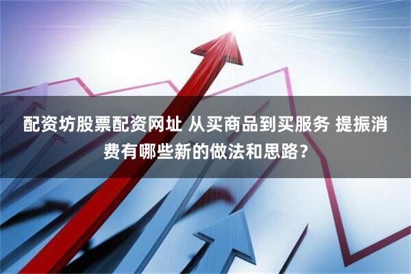 配资坊股票配资网址 从买商品到买服务 提振消费有哪些新的做法和思路？