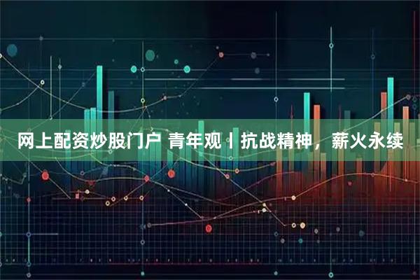 网上配资炒股门户 青年观丨抗战精神，薪火永续