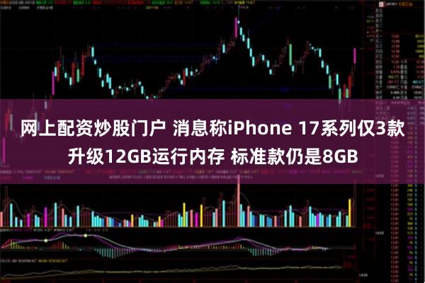 网上配资炒股门户 消息称iPhone 17系列仅3款升级12GB运行内存 标准款仍是8GB