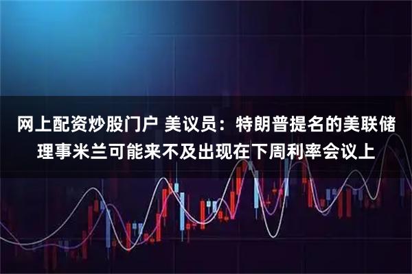 网上配资炒股门户 美议员：特朗普提名的美联储理事米兰可能来不及出现在下周利率会议上