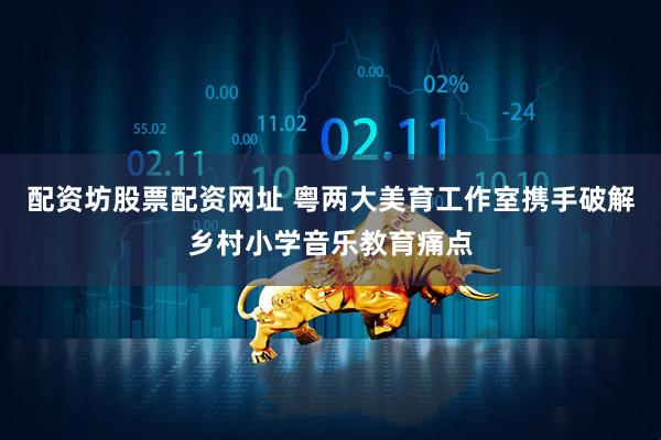 配资坊股票配资网址 粤两大美育工作室携手破解乡村小学音乐教育痛点
