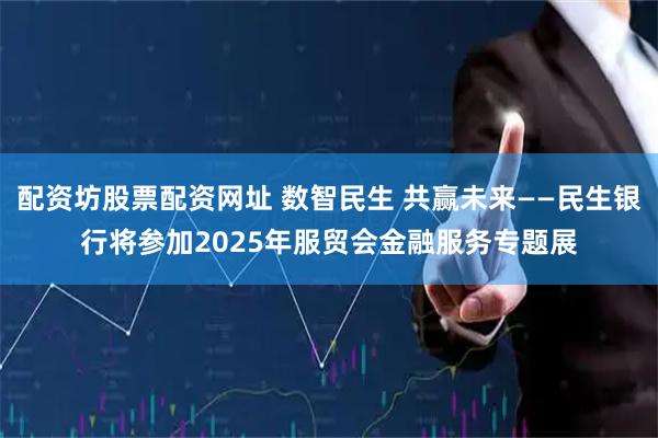 配资坊股票配资网址 数智民生 共赢未来——民生银行将参加2025年服贸会金融服务专题展