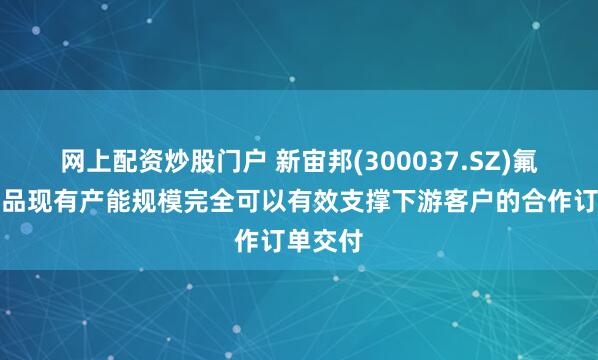 网上配资炒股门户 新宙邦(300037.SZ)氟化液产品现有产能规模完全可以有效支撑下游客户的合作订单交付