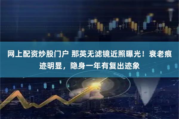 网上配资炒股门户 那英无滤镜近照曝光！衰老痕迹明显，隐身一年有复出迹象