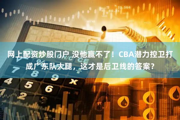 网上配资炒股门户 没他赢不了！CBA潜力控卫打成广东队大腿，这才是后卫线的答案？