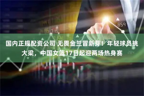 国内正规配资公司 无畏金兰冒新芽！年轻球员挑大梁，中国女篮17日起迎两场热身赛
