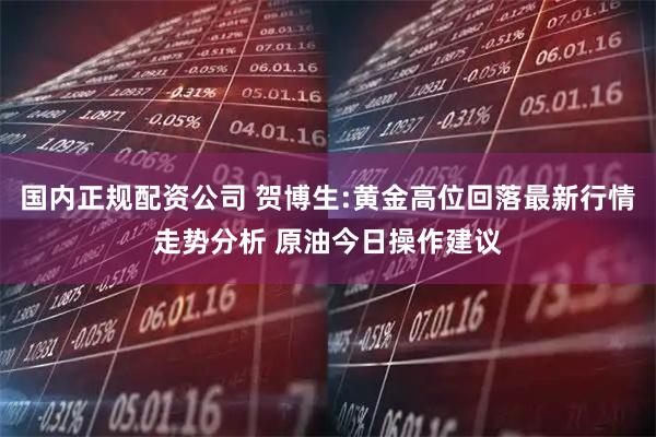国内正规配资公司 贺博生:黄金高位回落最新行情走势分析 原油今日操作建议