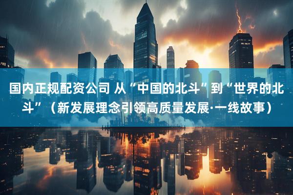 国内正规配资公司 从“中国的北斗”到“世界的北斗”（新发展理念引领高质量发展·一线故事）