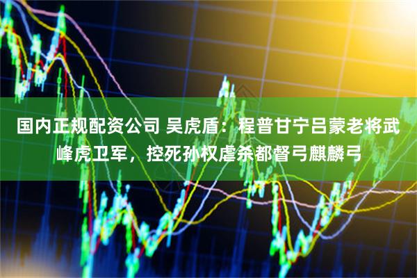 国内正规配资公司 吴虎盾：程普甘宁吕蒙老将武峰虎卫军，控死孙权虐杀都督弓麒麟弓
