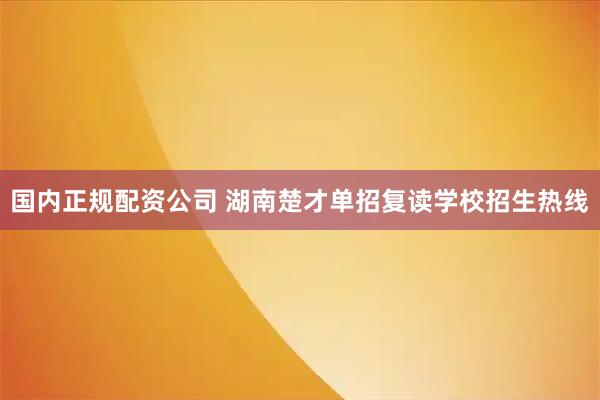 国内正规配资公司 湖南楚才单招复读学校招生热线