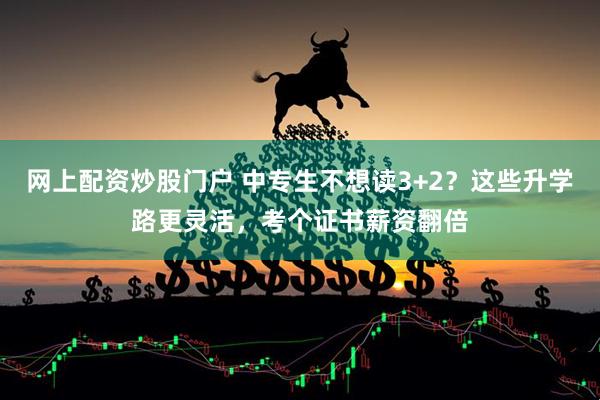 网上配资炒股门户 中专生不想读3+2？这些升学路更灵活，考个证书薪资翻倍