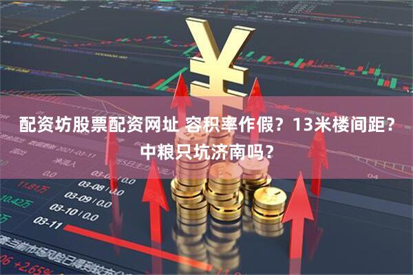 配资坊股票配资网址 容积率作假？13米楼间距？中粮只坑济南吗？