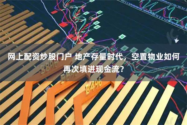 网上配资炒股门户 地产存量时代，空置物业如何再次填进现金流？