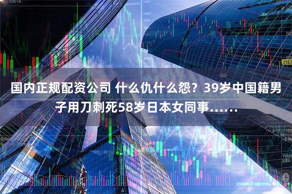 国内正规配资公司 什么仇什么怨？39岁中国籍男子用刀刺死58岁日本女同事……