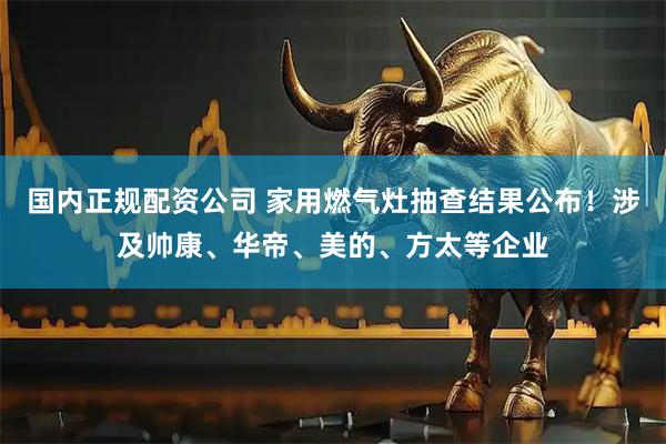 国内正规配资公司 家用燃气灶抽查结果公布！涉及帅康、华帝、美的、方太等企业