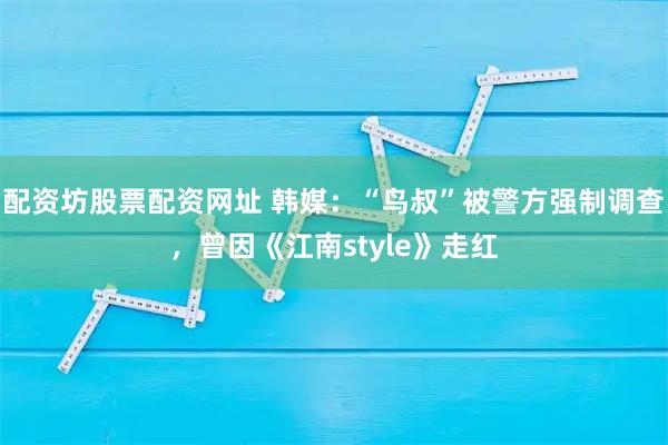 配资坊股票配资网址 韩媒：“鸟叔”被警方强制调查，曾因《江南style》走红