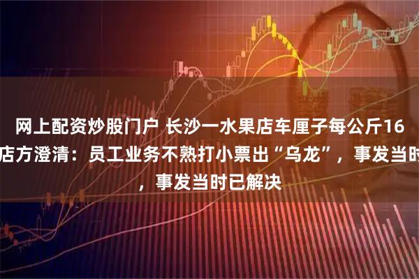 网上配资炒股门户 长沙一水果店车厘子每公斤1659元？店方澄清：员工业务不熟打小票出“乌龙”，事发当时已解决