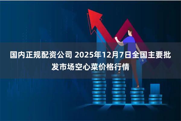 国内正规配资公司 2025年12月7日全国主要批发市场空心菜价格行情