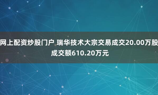 网上配资炒股门户 瑞华技术大宗交易成交20.00万股 成交额610.20万元