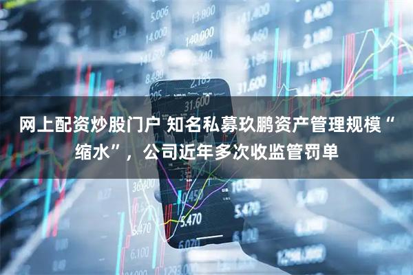 网上配资炒股门户 知名私募玖鹏资产管理规模“缩水”，公司近年多次收监管罚单