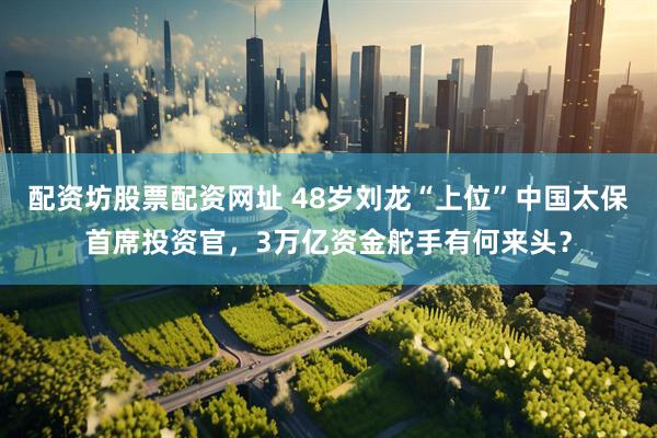 配资坊股票配资网址 48岁刘龙“上位”中国太保首席投资官，3万亿资金舵手有何来头？