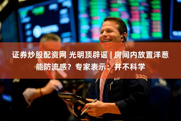 证券炒股配资网 光明顶辟谣 | ﻿房间内放置洋葱能防流感？专家表示：并不科学
