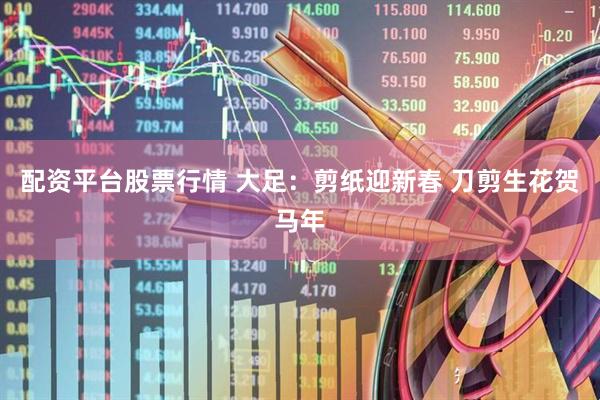 配资平台股票行情 大足：剪纸迎新春 刀剪生花贺马年