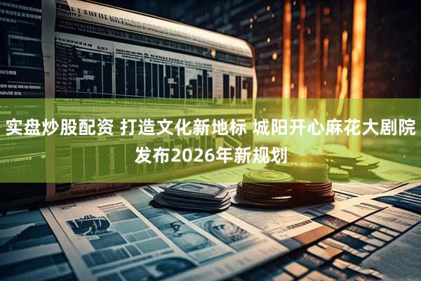 实盘炒股配资 打造文化新地标 城阳开心麻花大剧院发布2026年新规划