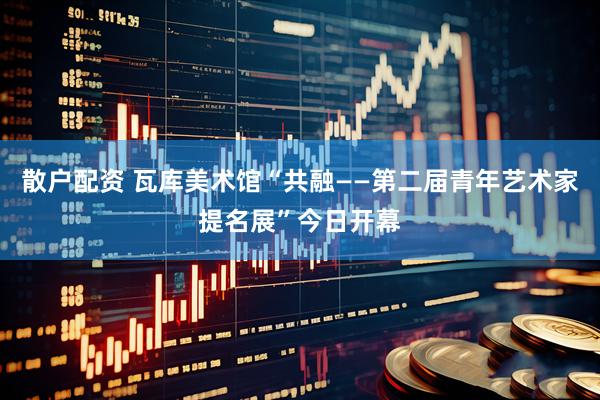 散户配资 瓦库美术馆“共融——第二届青年艺术家提名展”今日开幕