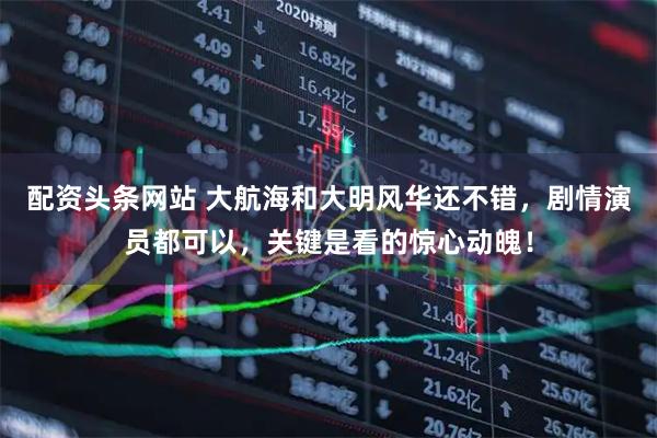 配资头条网站 大航海和大明风华还不错，剧情演员都可以，关键是看的惊心动魄！