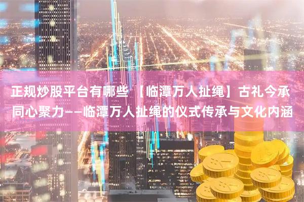 正规炒股平台有哪些 【临潭万人扯绳】古礼今承 同心聚力——临潭万人扯绳的仪式传承与文化内涵
