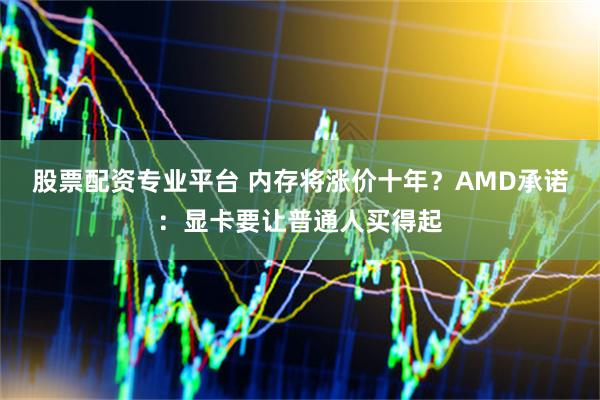 股票配资专业平台 内存将涨价十年？AMD承诺：显卡要让普通人买得起