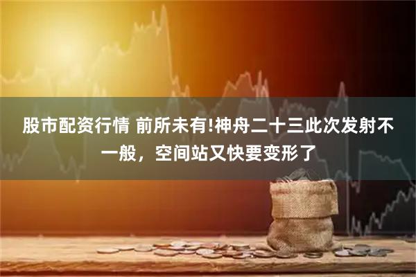 股市配资行情 前所未有!神舟二十三此次发射不一般，空间站又快要变形了