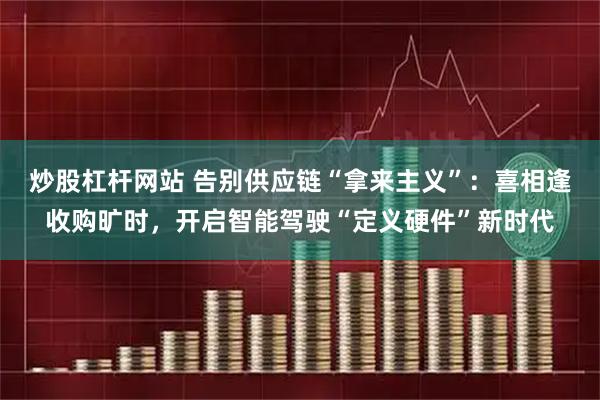 炒股杠杆网站 告别供应链“拿来主义”：喜相逢收购旷时，开启智能驾驶“定义硬件”新时代