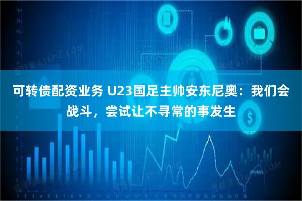 可转债配资业务 U23国足主帅安东尼奥：我们会战斗，尝试让不寻常的事发生
